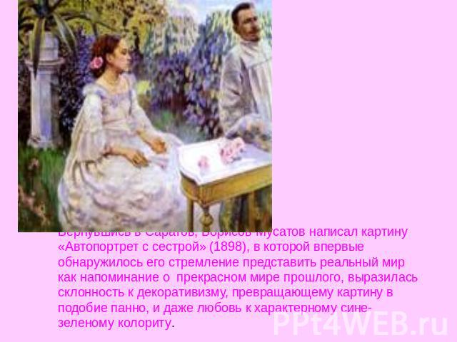Вернувшись в Саратов, Борисов-Мусатов написал картину «Автопортрет с сестрой» (1898), в которой впервые обнаружилось его стремление представить реальный мир как напоминание о  прекрасном мире прошлого, выразилась склонность к декоративизму, превраща…