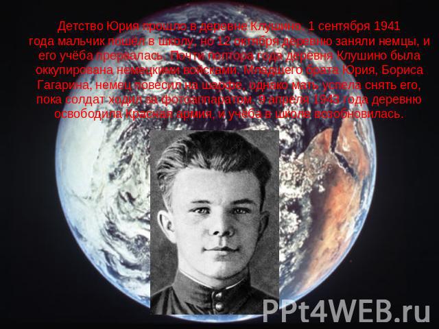 Детство Юрия прошло в деревне Клушино. 1 сентября 1941 года мальчик пошёл в школу, но 12 октября деревню заняли немцы, и его учёба прервалась. Почти полтора года деревня Клушино была оккупирована немецкими войсками. Младшего брата Юрия, Бориса Гагар…