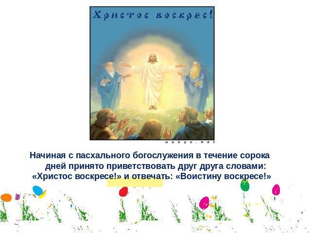 Начиная с пасхального богослужения в течение сорока дней принято приветствовать друг друга словами: «Христос воскресе!» и отвечать: «Воистину воскресе!»