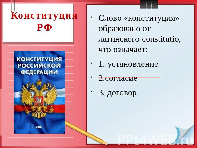 Конституция РФ Слово «конституция» образовано от латинского constitutio, что означает: 1. установление 2.согласие 3. договор