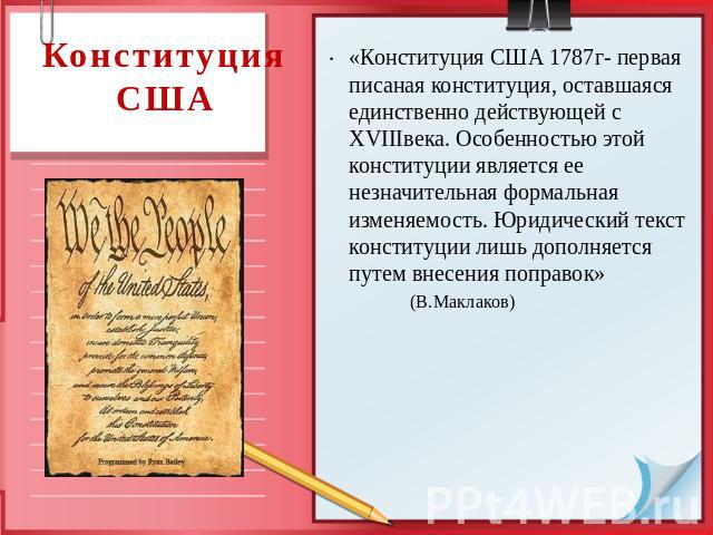Конституция США «Конституция США 1787г- первая писаная конституция, оставшаяся единственно действующей с XVIIIвека. Особенностью этой конституции является ее незначительная формальная изменяемость. Юридический текст конституции лишь дополняется путе…