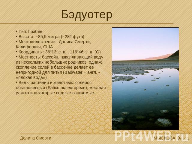 Бэдуотер Тип: Грабен Высота: −85,5 метра (−282 фута) Местоположнение: Долина Смерти, Калифорния, США Координаты: 36°13′ с. ш., 116°46′ з. д. (G) Местность: бассейн, накапливающий воду из нескольких небольших родников, однако скопление солей в бассей…