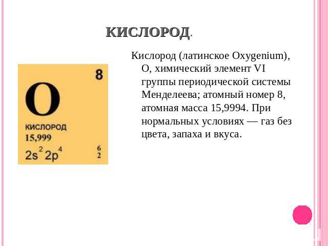 Кислород (латинское Oxygenium), О, химический элемент VI группы периодической системы Менделеева; атомный номер 8, атомная масса 15,9994. При нормальных условиях — газ без цвета, запаха и вкуса.