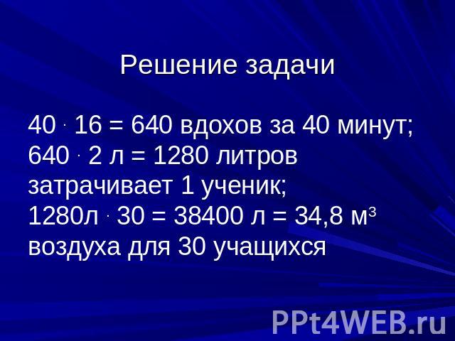 Решение задачи 40 . 16 = 640 вдохов за 40 минут; 640 . 2 л = 1280 литров затрачивает 1 ученик; 1280л . 30 = 38400 л = 34,8 м3 воздуха для 30 учащихся
