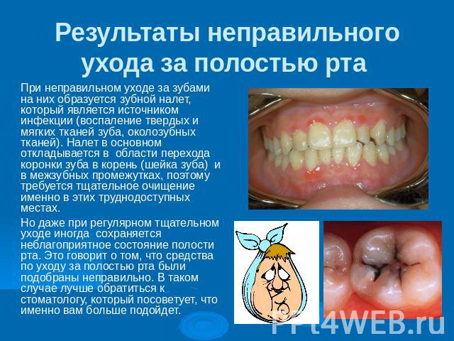 Результаты неправильного ухода за полостью рта При неправильном уходе за зубами на них образуется зубной налет, который является источником  инфекции (воспаление твердых и мягких тканей зуба, околозубных тканей). Налет в основном  откладыв…