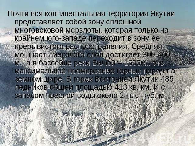 Почти вся континентальная территория Якутии представляет собой зону сплошной многовековой мерзлоты, которая только на крайнем юго-западе переходит в зону ее прерывистого распространения. Средняя мощность мерзлого слоя достигает 300-400 м., а в бассе…