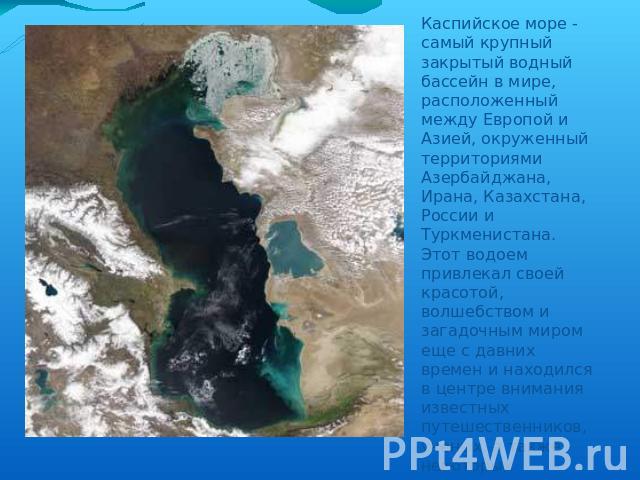 Каспийское море - самый крупный закрытый водный бассейн в мире, расположенный между Европой и Азией, окруженный территориями Азербайджана, Ирана, Казахстана, России и Туркменистана. Этот водоем привлекал своей красотой, волшебством и загадочным миро…