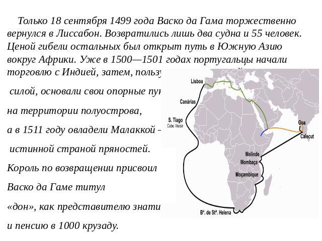 Только 18 сентября 1499 года Васко да Гама торжественно вернулся в Лиссабон. Возвратились лишь два судна и 55 человек. Ценой гибели остальных был открыт путь в Южную Азию вокруг Африки. Уже в 1500—1501 годах португальцы начали торговлю с Индией, зат…