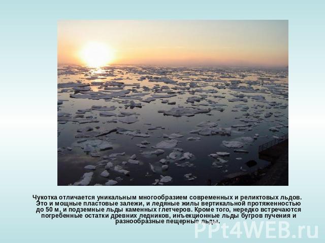 Чукотка отличается уникальным многообразием современных и реликтовых льдов. Это и мощные пластовые залежи, и ледяные жилы вертикальной протяженностью до 50 м, и подземные льды каменных глетчеров. Кроме того, нередко встречаются погребенные остатки д…