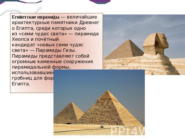 Египетские пирамиды — величайшие архитектурные памятники Древнего Египта, среди которых одно из «семи чудес света» — пирамида Хеопса и почётный кандидат «новых семи чудес света» — Пирамиды Гизы. Пирамиды представляют собой огромные каменные сооружен…
