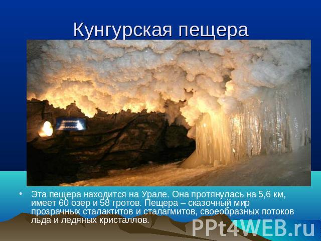 Кунгурская пещера Эта пещера находится на Урале. Она протянулась на 5,6 км, имеет 60 озер и 58 гротов. Пещера – сказочный мир прозрачных сталактитов и сталагмитов, своеобразных потоков льда и ледяных кристаллов.
