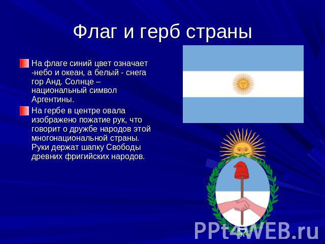 Флаг и герб страны На флаге синий цвет означает -небо и океан, а белый - снега гор Анд. Солнце – национальный символ Аргентины. На гербе в центре овала изображено пожатие рук, что говорит о дружбе народов этой многонациональной страны. Руки держат ш…