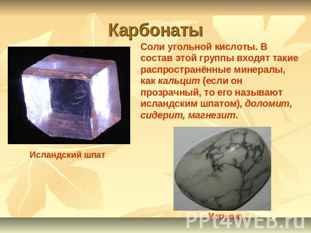 Карбонаты Соли угольной кислоты. В состав этой группы входят такие распространённые минералы, как кальцит (если он прозрачный, то его называют исландским шпатом), доломит, сидерит, магнезит.