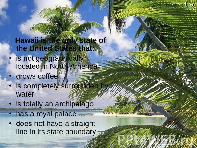 Hawaii is the only state of the United States that: is not geographically located in North America grows coffee is completely surrounded by water is totally an archipelago has a royal palace does not have a straight line in its state boundary