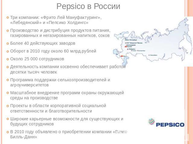 Pepsico в России Три компании: «Фрито Лей Мануфактуринг», «Лебедянский» и «Пепсико Холдингс» Производство и дистрибуция продуктов питания, газированных и негазированных напитков, соков Более 40 действующих заводов Оборот в 2010 году около 60 млрд.ру…