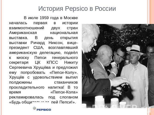 История Pepsico в России В июле 1959 года в Москве началась первая в истории взаимоотношений двух стран Американская национальная выставка. В день открытия выставки Ричард Никсон, вице-президент США, возглавлявший американскую делегацию, подвёл к ки…