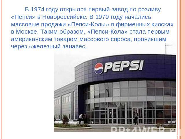 В 1974 году открылся первый завод по розливу «Пепси» в Новороссийске. В 1979 году начались массовые продажи «Пепси-Колы» в фирменных киосках в Москве. Таким образом, «Пепси-Кола» стала первым американским товаром массового спроса, проникшим через «ж…