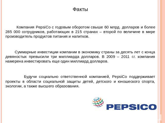 Факты Компания PepsiCo с годовым оборотом свыше 60 млрд. долларов и более 285 000 сотрудников, работающих в 215 странах – второй по величине в мире производитель продуктов питания и напитков. Суммарные инвестиции компании в экономику страны за десят…