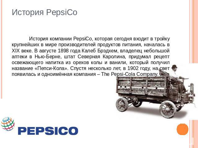 История PepsiCo История компании PepsiCo, которая сегодня входит в тройку крупнейших в мире производителей продуктов питания, началась в XIX веке. В августе 1898 года Калеб Брэдхем, владелец небольшой аптеки в Нью-Берне, штат Северная Каролина, прид…