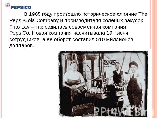 В 1965 году произошло историческое слияние The Pepsi-Cola Company и производителя соленых закусок Frito Lay – так родилась современная компания PepsiCo. Новая компания насчитывала 19 тысяч сотрудников, а её оборот составил 510 миллионов долларов.