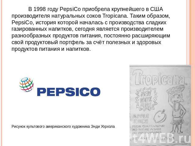 В 1998 году PepsiCo приобрела крупнейшего в США производителя натуральных соков Tropicana. Таким образом, PepsiCo, история которой началась с производства сладких газированных напитков, сегодня является производителем разнообразных продуктов питания…