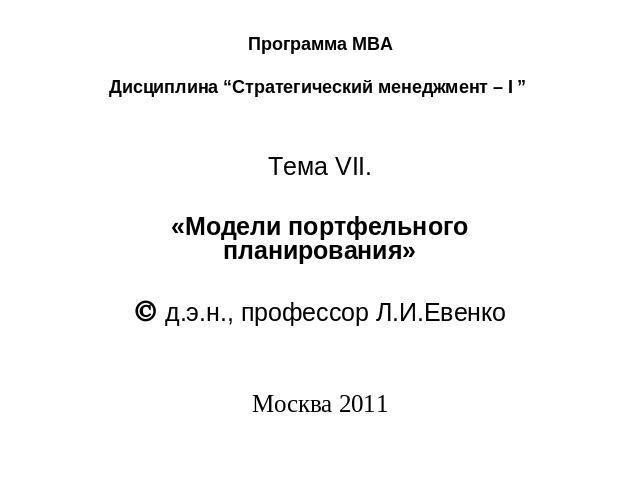 Программа МВА Дисциплина “Стратегический менеджмент – I ” Тема VII.   «Модели портфельного планирования»   д.э.н., профессор Л.И.Евенко      Москва 2011