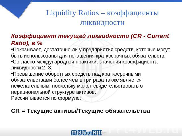 Liquidity Ratios – коэффициенты ликвидности Коэффициент текущей ликвидности (CR - Current Ratio), в % Показывает, достаточно ли у предприятия средств, которые могут быть использованы для погашения краткосрочных обязательств. Согласно международной п…