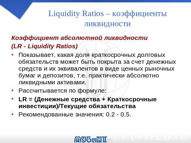 Liquidity Ratios – коэффициенты ликвидности Коэффициент абсолютной ликвидности (LR - Liquidity Ratios) Показывает, какая доля краткосрочных долговых обязательств может быть покрыта за счет денежных средств и их эквивалентов в виде ценных рыночных бу…