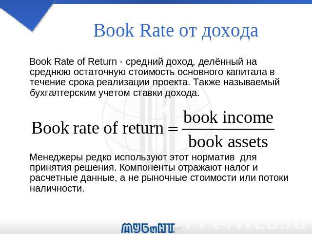 Book Rate oт дохода Book Rate of Return - средний доход, делённый на среднюю остаточную стоимость основного капитала в течение срока реализации проекта. Также называемый бухгалтерским учетом ставки дохода. Менеджеры редко используют этот норматив дл…