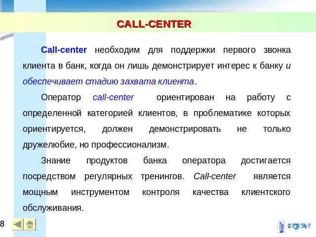 CALL-CENTER Call-center необходим для поддержки первого звонка клиента в банк, когда он лишь демонстрирует интерес к банку и обеспечивает стадию захвата клиента. Оператор call-center ориентирован на работу с определенной категорией клиентов, в пробл…