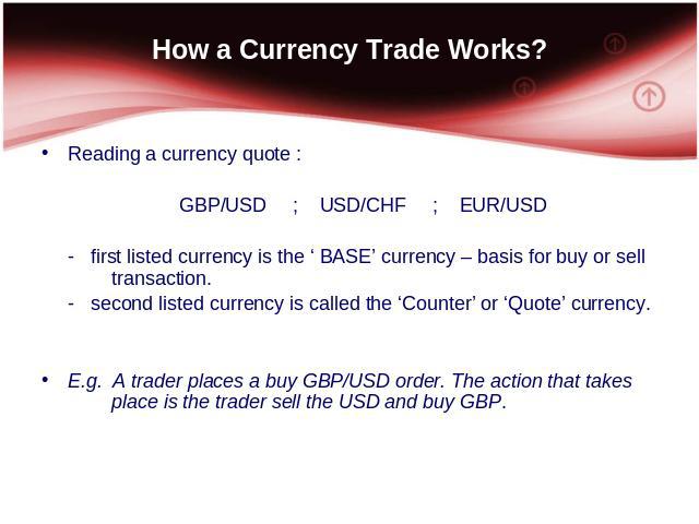 How a Currency Trade Works? Reading a currency quote : GBP/USD; USD/CHF; EUR/USD - first listed currency is the ‘ BASE’ currency – basis for buy or sell transaction. - second listed currency is called the ‘Counter’ or ‘Quote’ currency. E.g. A trader…