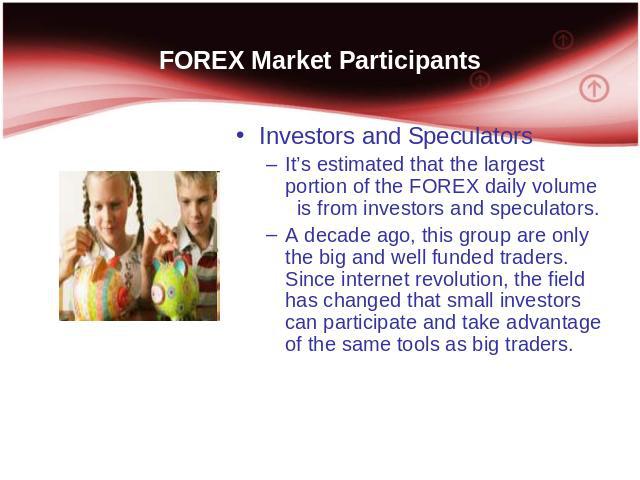 FOREX Market Participants Investors and Speculators It’s estimated that the largest portion of the FOREX daily volume is from investors and speculators. A decade ago, this group are only the big and well funded traders. Since internet revolution, th…