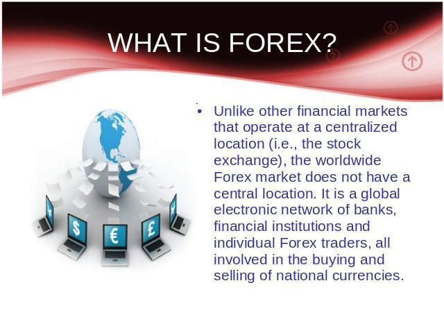 WHAT IS FOREX? Unlike other financial markets that operate at a centralized location (i.e., the stock exchange), the worldwide Forex market does not have a central location. It is a global electronic network of banks, financial institutions and indi…