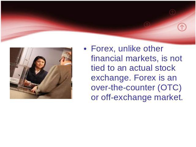 Forex, unlike other financial markets, is not tied to an actual stock exchange. Forex is an over-the-counter (OTC) or off-exchange market.