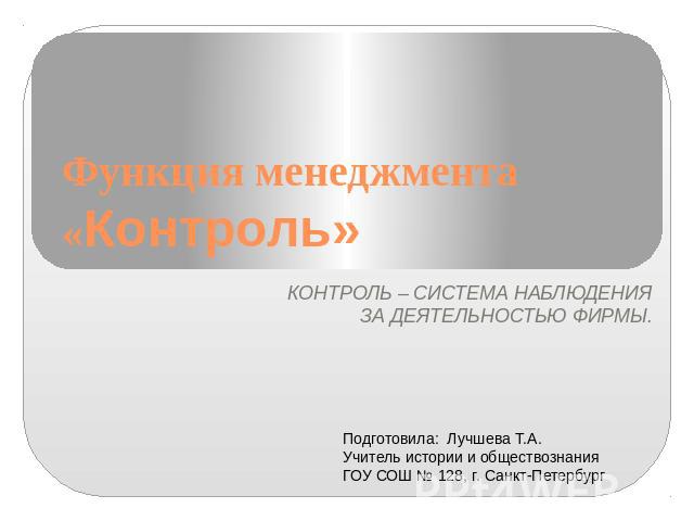 Функция менеджмента «Контроль» КОНТРОЛЬ – СИСТЕМА НАБЛЮДЕНИЯ ЗА ДЕЯТЕЛЬНОСТЬЮ ФИРМЫ. Подготовила: Лучшева Т.А. Учитель истории и обществознания ГОУ СОШ № 128, г. Санкт-Петербург