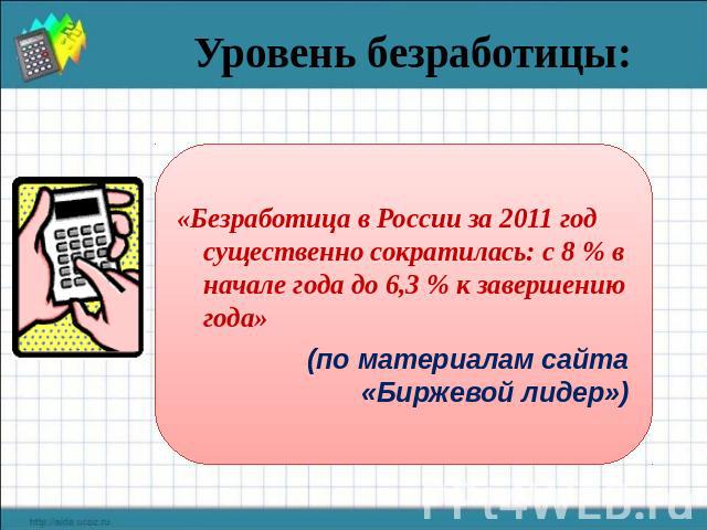 Уровень безработицы: «Безработица в России за 2011 год существенно сократилась: с 8 % в начале года до 6,3 % к завершению года» (по материалам сайта «Биржевой лидер»)