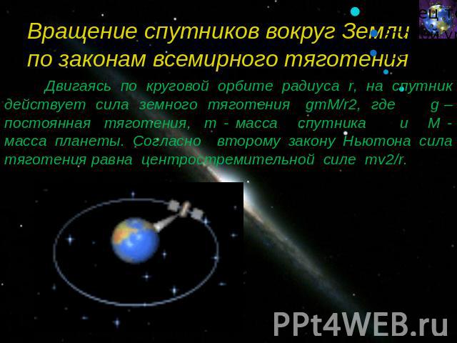 Вращение спутников вокруг Земли по законам всемирного тяготения Двигаясь по круговой орбите радиуса r, на спутник действует сила земного тяготения gmM/r2, где g – постоянная тяготения, m - масса спутника и M - масса планеты. Согласно второму закону …