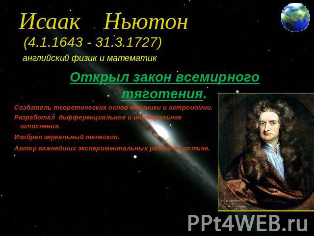 Исаак Ньютон (4.1.1643 - 31.3.1727) английский физик и математик Создатель теоретических основ механики и астрономии. Разработал дифференциальное и интегральное исчисления. Изобрел зеркальный телескоп. Автор важнейших экспериментальных работ по оптике.