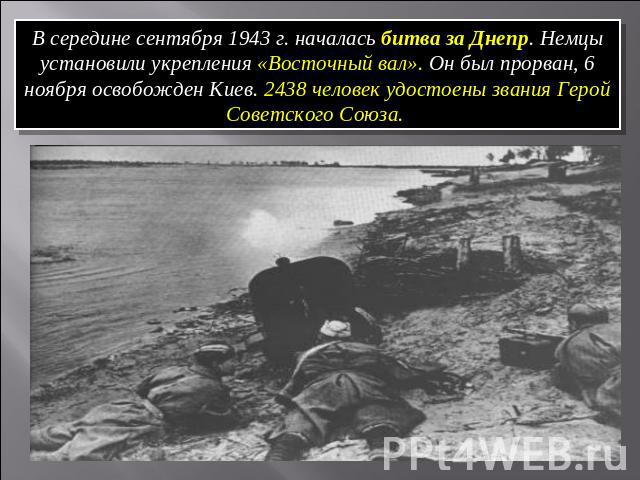 В середине сентября 1943 г. началась битва за Днепр. Немцы установили укрепления «Восточный вал». Он был прорван, 6 ноября освобожден Киев. 2438 человек удостоены звания Герой Советского Союза.