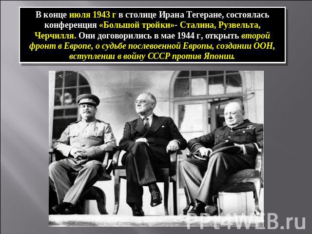 В конце июля 1943 г в столице Ирана Тегеране, состоялась конференция «Большой тройки»- Сталина, Рузвельта, Черчилля. Они договорились в мае 1944 г, открыть второй фронт в Европе, о судьбе послевоенной Европы, создании ООН, вступлении в войну СССР пр…