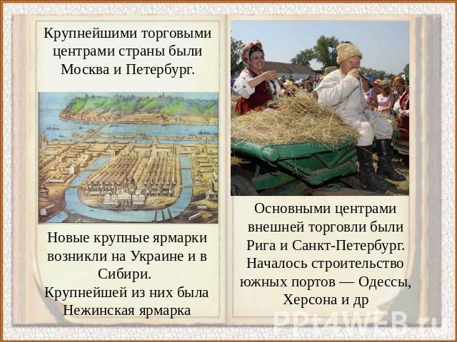 Крупнейшими торговыми центрами страны были Москва и Петербург. Новые крупные ярмарки возникли на Украине и в Сибири. Крупнейшей из них была Нежинская ярмарка Основными центрами внешней торговли были Рига и Санкт-Петербург. Началось строительство южн…