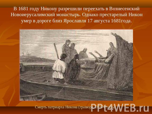 В 1681 году Никону разрешили переехать в Вознесенский Новоиерусалимский монастырь. Однако престарелый Никон умер в дороге близ Ярославля 17 августа 1681года. Смерть патриарха Никона (гравюра, 1870-е годы)