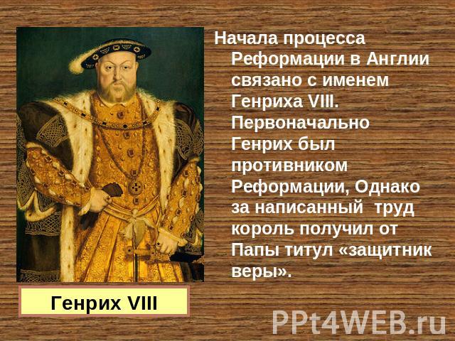 Генрих VIII Начала процесса Реформации в Англии связано с именем Генриха VIII. Первоначально Генрих был противником Реформации, Однако за написанный труд король получил от Папы титул «защитник веры».