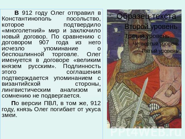 В 912 году Олег отправил в Константинополь посольство, которое подтвердило «многолетний» мир и заключило новый договор. По сравнению с договором 907 года из него исчезло упоминание о беспошлинной торговле. Олег именуется в договоре «великим князем р…