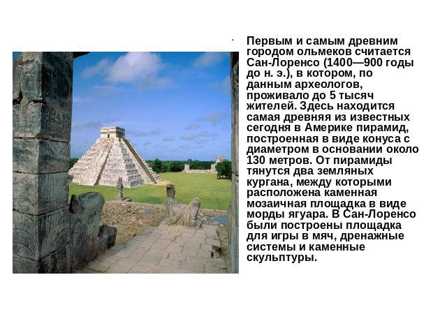 Первым и самым древним городом ольмеков считается Сан-Лоренсо (1400—900 годы до н. э.), в котором, по данным археологов, проживало до 5 тысяч жителей. Здесь находится самая древняя из известных сегодня в Америке пирамид, построенная в виде конуса с …