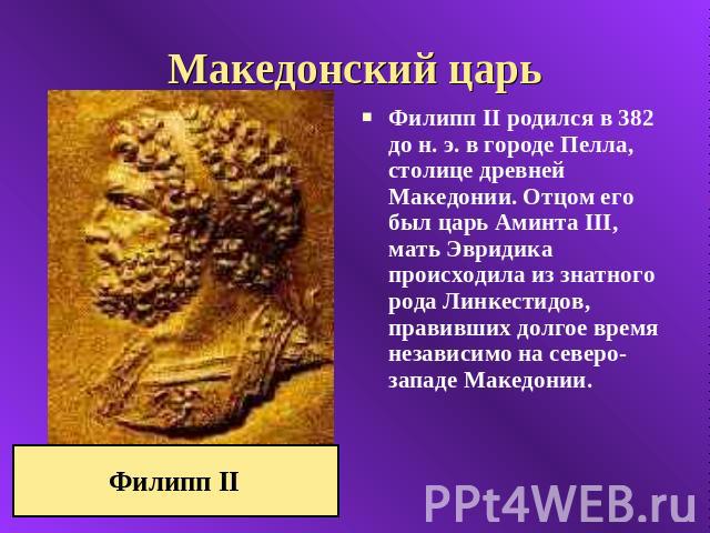 Македонский царь Филипп II родился в 382 до н. э. в городе Пелла, столице древней Македонии. Отцом его был царь Аминта III, мать Эвридика происходила из знатного рода Линкестидов, правивших долгое время независимо на северо-западе Македонии. Филипп II