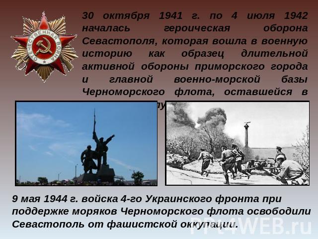 30 октября 1941 г. по 4 июля 1942 началась героическая оборона Севастополя, которая вошла в военную историю как образец длительной активной обороны приморского города и главной военно-морской базы Черноморского флота, оставшейся в глубоком тылу прот…