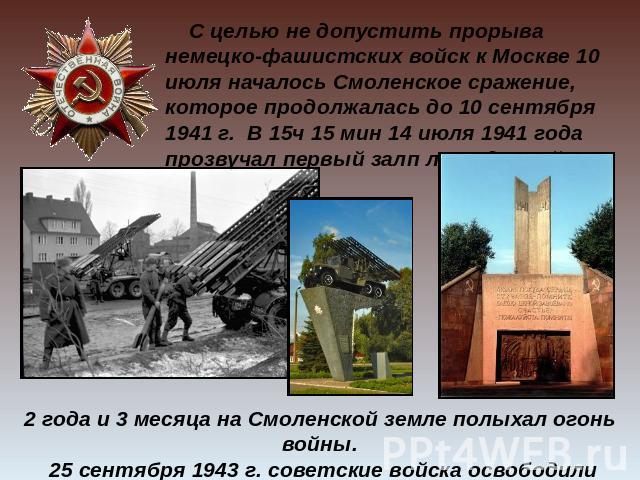 С целью не допустить прорыва немецко-фашистских войск к Москве 10 июля началось Смоленское сражение, которое продолжалась до 10 сентября 1941 г. В 15ч 15 мин 14 июля 1941 года прозвучал первый залп легендарной «Катюши». 2 года и 3 месяца на Смоленск…