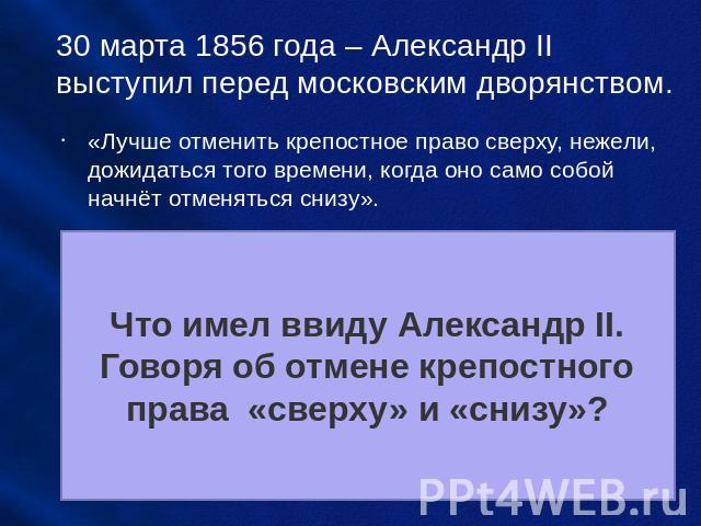 30 марта 1856 года – Александр II выступил перед московским дворянством. «Лучше отменить крепостное право сверху, нежели, дожидаться того времени, когда оно само собой начнёт отменяться снизу». Что имел ввиду Александр II. Говоря об отмене крепостно…