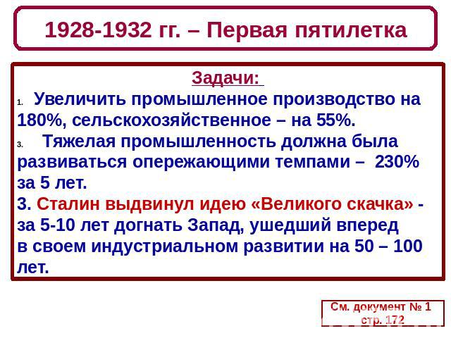 1928-1932 гг. – Первая пятилетка Задачи: Увеличить промышленное производство на 180%, сельскохозяйственное – на 55%. Тяжелая промышленность должна была развиваться опережающими темпами – 230% за 5 лет. 3. Сталин выдвинул идею «Великого скачка» - за …